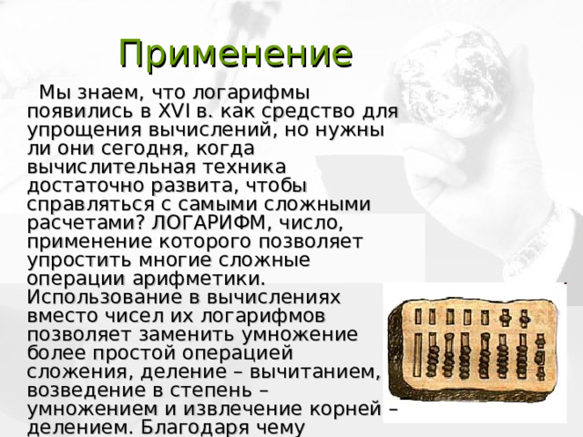 Применение  Мы знаем, что логарифмы появились в XVI в. как средство для упрощения вычислений, но нужны ли они сегодня, когда вычислительная техника достаточно развита, чтобы справляться с самыми сложными расчетами? ЛОГАРИФМ, число, применение которого позволяет упростить многие сложные операции арифметики. Использование в вычислениях вместо чисел их логарифмов позволяет заменить умножение более простой операцией сложения, деление – вычитанием, возведение в степень – умножением и извлечение корней – делением. Благодаря чему упрощаются вычислительные действия, при этом удобно применять их в торговле. 