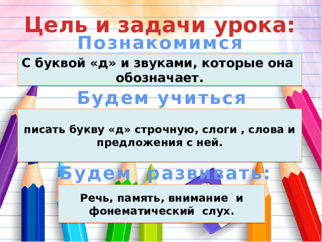 Цель и задачи урока: Познакомимся С буквой «д» и звуками, которые она обозначает. Будем учиться писать букву «д» строчную, слоги , слова и предложения с ней. Будем развивать: Речь, память, внимание и фонематический слух. 