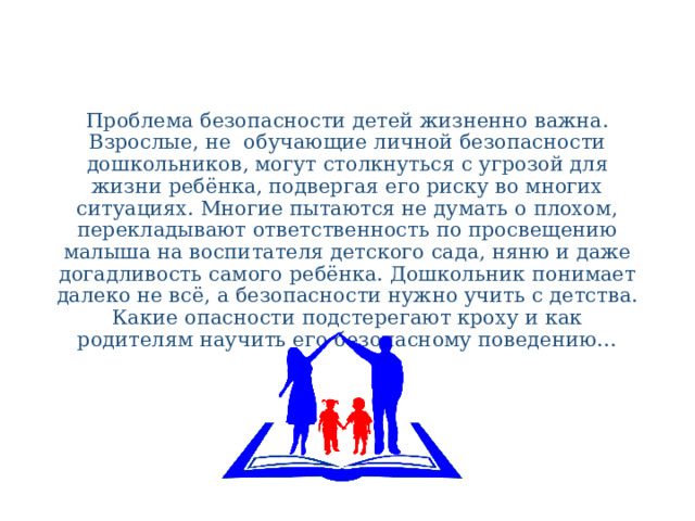 Проблема безопасности детей жизненно важна. Взрослые, не обучающие личной безопасности дошкольников, могут столкнуться с угрозой для жизни ребёнка, подвергая его риску во многих ситуациях. Многие пытаются не думать о плохом, перекладывают ответственность по просвещению малыша на воспитателя детского сада, няню и даже догадливость самого ребёнка. Дошкольник понимает далеко не всё, а безопасности нужно учить с детства. Какие опасности подстерегают кроху и как родителям научить его безопасному поведению… 