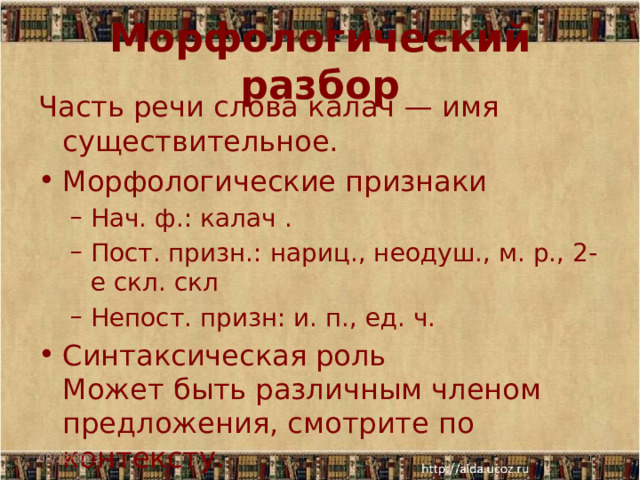 Морфологический разбор Часть речи слова калач — имя существительное. Морфологические признаки Нач. ф.: калач . Пост. призн.: нариц., неодуш., м. р., 2-е скл. скл Непост. призн: и. п., ед. ч. Нач. ф.: калач . Пост. призн.: нариц., неодуш., м. р., 2-е скл. скл Непост. призн: и. п., ед. ч. Синтаксическая роль  Может быть различным членом предложения, смотрите по контексту. 08/22/2023  