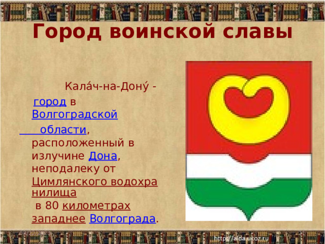 Город воинской славы  Кала́ч-на-Дону́ -     город  в  Волгоградской области , расположенный в излучине  Дона , неподалеку от  Цимлянского водохранилища  в 80  километрах   западнее   Волгограда .   08/22/2023  