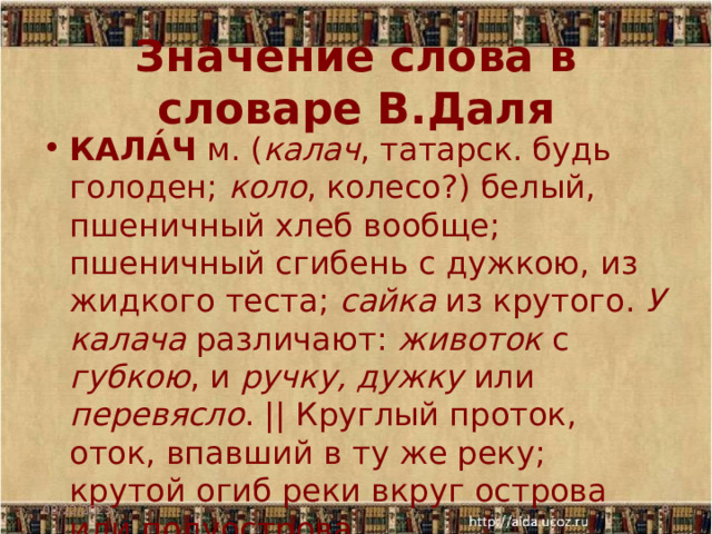 Значение слова в словаре В.Даля КАЛА́Ч м. ( калач , татарск. будь голоден; коло , колесо?) белый, пшеничный хлеб вообще; пшеничный сгибень с дужкою, из жидкого теста; сайка из крутого. У калача различают: животок с губкою , и ручку, дужку или перевясло . || Круглый проток, оток, впавший в ту же реку; крутой огиб реки вкруг острова или полуострова. 08/22/2023  