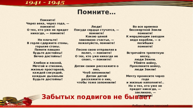 Помните… Помните!  Через века, через года, —   помните! Люди! О тех, кто уже не придет никогда, — помните!   Покуда сердца стучатся, — Во все времена бессмертной Земли помните! Не плачьте! К мерцающим звездам ведя корабли, — о погибших помните! В горле сдержите стоны, Какою ценой помните! завоевано счастье, —  горькие стоны. Встречайте трепетную весну, Памяти павших пожалуйста, помните! люди Земли. будьте достойны!  Убейте войну, Песню свою отправляя в полет, — помните! Вечно достойны! Прокляните войну, О тех, кто уже никогда не споет, — помните!   люди Земли! Хлебом и песней,  Мечтой и стихами, Детям своим расскажите о них, Чтоб запомнили! жизнью просторной, Мечту пронесите через года каждой секундой, Детям детей и жизнью наполните!.. Но о тех, кто уже не придет никогда, — заклинаю, — каждым дыханьем расскажите о них, помните! чтобы тоже запомнили! Будьте достойны!      Роберт Рождественский Забытых подвигов не бывает 