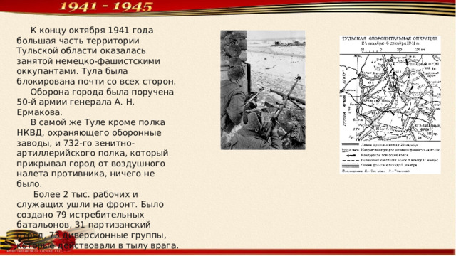  К концу октября 1941 года большая часть территории Тульской области оказалась занятой немецко-фашистскими оккупантами. Тула была блокирована почти со всех сторон.  Оборона города была поручена 50-й армии генерала А. Н. Ермакова.  В самой же Туле кроме полка НКВД, охраняющего оборонные заводы, и 732-го зенитно-артиллерийского полка, который прикрывал город от воздушного налета противника, ничего не было.  Более 2 тыс. рабочих и служащих ушли на фронт. Было создано 79 истребительных батальонов, 31 партизанский отряд, 73 диверсионные группы, которые действовали в тылу врага. 