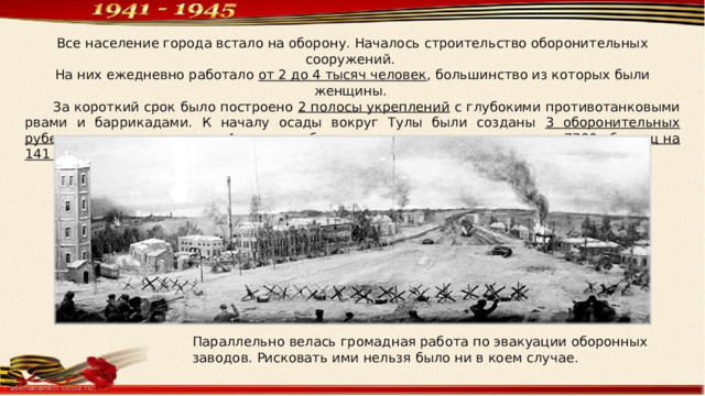 Все население города встало на оборону. Началось строительство оборонительных сооружений. На них ежедневно работало от 2 до 4 тысяч человек , большинство из которых были женщины.  За короткий срок было построено 2 полосы укреплений с глубокими противотанковыми рвами и баррикадами. К началу осады вокруг Тулы были созданы 3 оборонительных рубежа , а в черте города — 4 мощных оборонительных сектора , построено 7700 убежищ на 141 тысячу человек , преобразован 681 подвал для укрытия от бомб и снарядов. Параллельно велась громадная работа по эвакуации оборонных заводов. Рисковать ими нельзя было ни в коем случае. 