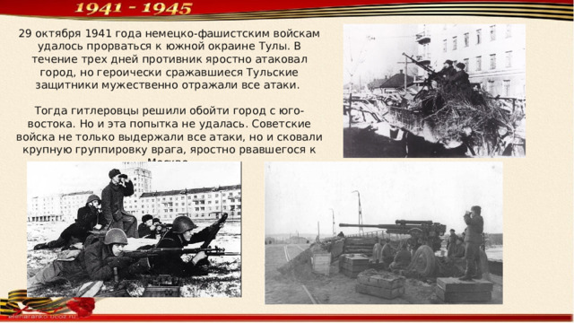 29 октября 1941 года немецко-фашистским войскам удалось прорваться к южной окраине Тулы. В течение трех дней противник яростно атаковал город, но героически сражавшиеся Тульские защитники мужественно отражали все атаки. Тогда гитлеровцы решили обойти город с юго-востока. Но и эта попытка не удалась. Советские войска не только выдержали все атаки, но и сковали крупную группировку врага, яростно рвавшегося к Москве. 
