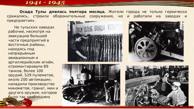  Осада Тулы длилась полтора месяца. Жители города не только героически сражались, строили оборонительные сооружения, но и работали на заводах и предприятиях.  На тульских заводах рабочие, несмотря на эвакуацию большей части предприятий в восточные районы, находясь под непрерывным авиационным и артиллерийским огнём, отремонтировали 89 танков, более 100 орудий, 529 пулеметов, около 200 автомашин; наладили производство минометов, гранат, мин и другого оружия, которое было так необходимо фронту. 