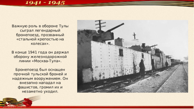 Важную роль в обороне Тулы сыграл легендарный бронепоезд, прозванный «стальной крепостью на колесах». В конце 1941 года он держал оборону железнодорожной линии «Москва-Тула». Бронепоезд был оснащен прочной тульской броней и надежным вооружением. Он внезапно нападал на фашистов, громил их и незаметно уходил. 