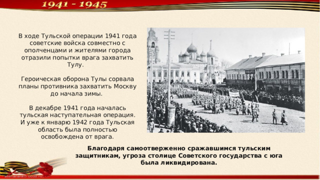 В ходе Тульской операции 1941 года советские войска совместно с ополченцами и жителями города отразили попытки врага захватить Тулу. Героическая оборона Тулы сорвала планы противника захватить Москву до начала зимы. В декабре 1941 года началась тульская наступательная операция. И уже к январю 1942 года Тульская область была полностью освобождена от врага. Благодаря самоотверженно сражавшимся тульским защитникам, угроза столице Советского государства с юга была ликвидирована. 