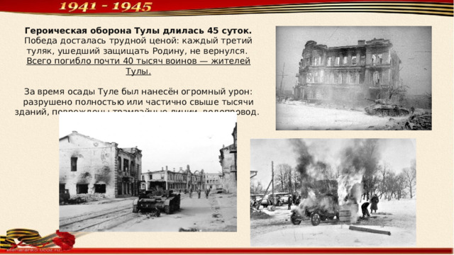 Героическая оборона Тулы длилась 45 суток. Победа досталась трудной ценой: каждый третий туляк, ушедший защищать Родину, не вернулся. Всего погибло почти 40 тысяч воинов — жителей Тулы. За время осады Туле был нанесён огромный урон: разрушено полностью или частично свыше тысячи зданий, повреждены трамвайные линии, водопровод. 