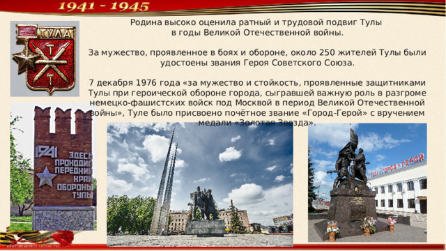 Родина высоко оценила ратный и трудовой подвиг Тулы в годы Великой Отечественной войны. За мужество, проявленное в боях и обороне, около 250 жителей Тулы были удостоены звания Героя Советского Союза. 7 декабря 1976 года «за мужество и стойкость, проявленные защитниками Тулы при героической обороне города, сыгравшей важную роль в разгроме немецко-фашистских войск под Москвой в период Великой Отечественной войны», Туле было присвоено почётное звание «Город-Герой» с вручением медали «Золотая Звезда». 