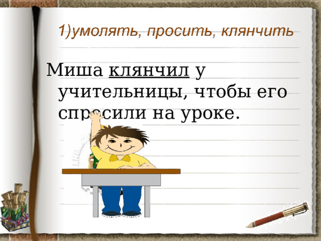 Миша клянчил у учительницы, чтобы его спросили на уроке. 