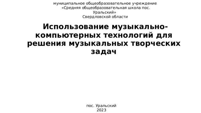 муниципальное общеобразовательное учреждение  «Средняя общеобразовательная школа пос. Уральский» Свердловской области   Использование музыкально-компьютерных технологий для решения музыкальных творческих задач пос. Уральский 2023 