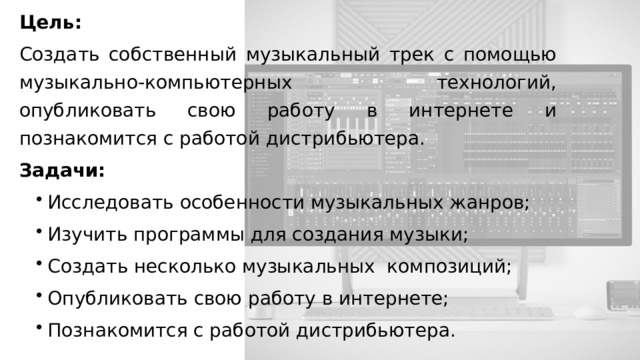 Цель: Создать собственный музыкальный трек с помощью музыкально-компьютерных технологий, опубликовать свою работу в интернете и познакомится с работой дистрибьютера. Задачи: Исследовать особенности музыкальных жанров; Изучить программы для создания музыки; Создать несколько музыкальных композиций; Опубликовать свою работу в интернете; Познакомится с работой дистрибьютера. 