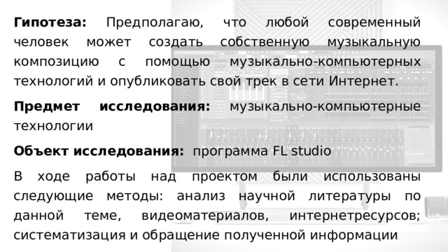 Гипотеза: Предполагаю, что любой современный человек может создать собственную музыкальную композицию с помощью музыкально-компьютерных технологий и опубликовать свой трек в сети Интернет. Предмет исследования: музыкально-компьютерные технологии Объект исследования: программа FL studio В ходе работы над проектом были использованы следующие методы: анализ научной литературы по данной теме, видеоматериалов, интернетресурсов; систематизация и обращение полученной информации 