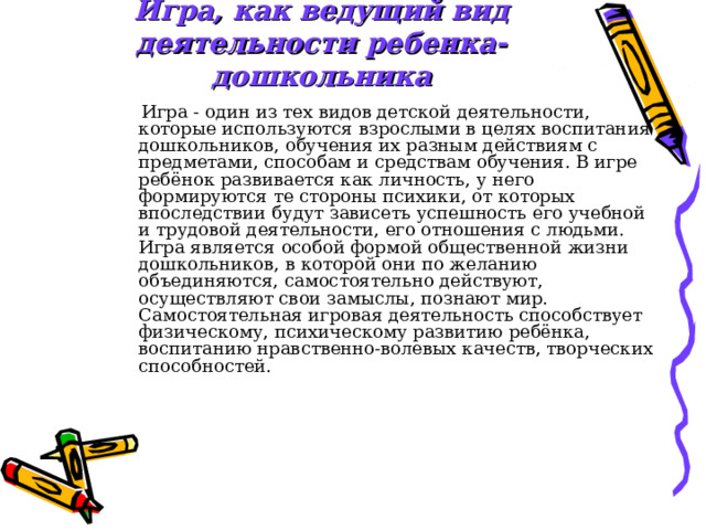 Игра, как ведущий вид деятельности ребенка-дошкольника  Игра - один из тех видов детской деятельности, которые используются взрослыми в целях воспитания дошкольников, обучения их разным действиям с предметами, способам и средствам обучения. В игре ребёнок развивается как личность, у него формируются те стороны психики, от которых впоследствии будут зависеть успешность его учебной и трудовой деятельности, его отношения с людьми. Игра является особой формой общественной жизни дошкольников, в которой они по желанию объединяются, самостоятельно действуют, осуществляют свои замыслы, познают мир. Самостоятельная игровая деятельность способствует физическому, психическому развитию ребёнка, воспитанию нравственно-волевых качеств, творческих способностей. 
