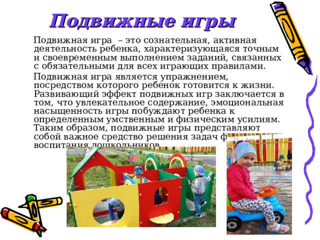 Подвижные игры   Подвижная игра    – это сознательная, активная деятельность ребенка, характеризующаяся точным и своевременным выполнением заданий, связанных с обязательными для всех играющих правилами.  Подвижная игра является упражнением, посредством которого ребенок готовится к жизни. Развивающий эффект подвижных игр заключается в том, что увлекательное содержание, эмоциональная насыщенность игры побуждают ребенка к определенным умственным и физическим усилиям. Таким образом, подвижные игры представляют собой важное средство решения задач физического воспитания дошкольников. 