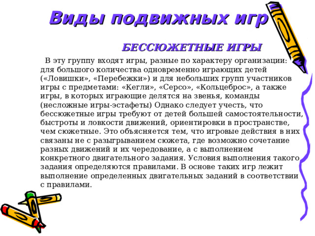 Виды подвижных игр  БЕССЮЖЕТНЫЕ ИГРЫ   В эту группу входят игры, разные по характеру организации: для большого количества одновременно играющих детей («Ловишки», «Перебежки») и для небольших групп участников игры с предметами: «Кегли», «Серсо», «Кольцеброс», а также игры, в которых играющие делятся на звенья, команды (несложные игры-эстафеты) Однако следует учесть, что бессюжетные игры требуют от детей большей самостоятельности, быстроты и ловкости движений, ориентировки в пространстве, чем сюжетные. Это объясняется тем, что игровые действия в них связаны не с разыгрыванием сюжета, где возможно сочетание разных движений и их чередование, а с выполнением конкретного двигательного задания. Условия выполнения такого задания определяются правилами. В основе таких игр лежит выполнение определенных двигательных заданий в соответствии с правилами. 