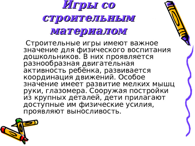 Игры со строительным материалом  Строительные игры имеют важное значение для физического воспитания дошкольников. В них проявляется разнообразная двигательная активность ребёнка, развивается координация движений. Особое значение имеет развитие мелких мышц руки, глазомера. Сооружая постройки из крупных деталей, дети прилагают доступные им физические усилия, проявляют выносливость. 
