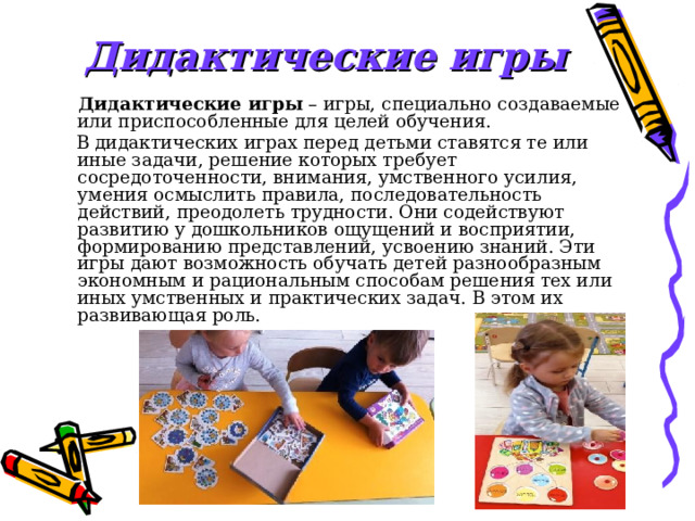 Дидактические игры  Дидактические игры  – игры, специально создаваемые или приспособленные для целей обучения.  В дидактических играх перед детьми ставятся те или иные задачи, решение которых требует сосредоточенности, внимания, умственного усилия, умения осмыслить правила, последовательность действий, преодолеть трудности. Они содействуют развитию у дошкольников ощущений и восприятии, формированию представлений, усвоению знаний. Эти игры дают возможность обучать детей разнообразным экономным и рациональным способам решения тех или иных умственных и практических задач. В этом их развивающая роль. 