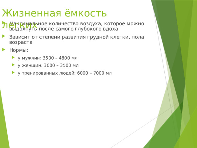 Жизненная ёмкость легких Максимальное количество воздуха, которое можно выдохнуть после самого глубокого вдоха Зависит от степени развития грудной клетки, пола, возраста Нормы: у мужчин: 3500 – 4800 мл у женщин: 3000 – 3500 мл у тренированных людей: 6000 – 7000 мл у мужчин: 3500 – 4800 мл у женщин: 3000 – 3500 мл у тренированных людей: 6000 – 7000 мл 