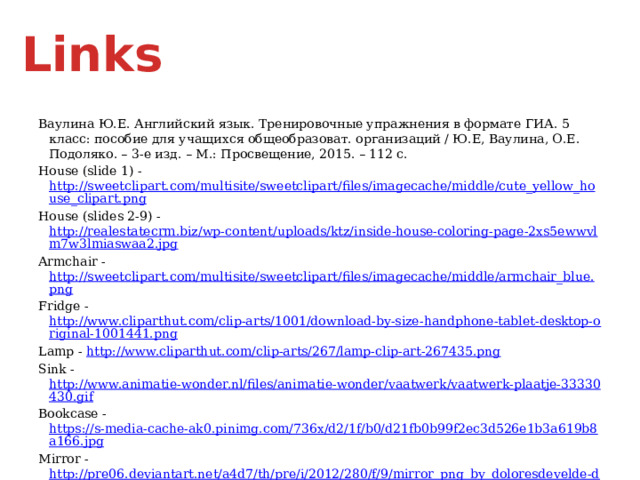 Links Ваулина Ю.Е. Английский язык. Тренировочные упражнения в формате ГИА. 5 класс: пособие для учащихся общеобразоват. организаций / Ю.Е, Ваулина, О.Е. Подоляко. – 3-е изд. – М.: Просвещение, 2015. – 112 с. House (slide 1) - http://sweetclipart.com/multisite/sweetclipart/files/imagecache/middle/cute_yellow_house_clipart.png House (slides 2-9) - http://realestatecrm.biz/wp-content/uploads/ktz/inside-house-coloring-page-2xs5ewwvlm7w3lmiaswaa2.jpg Armchair - http://sweetclipart.com/multisite/sweetclipart/files/imagecache/middle/armchair_blue.png Fridge - http://www.cliparthut.com/clip-arts/1001/download-by-size-handphone-tablet-desktop-original-1001441.png Lamp - http://www.cliparthut.com/clip-arts/267/lamp-clip-art-267435.png Sink - http://www.animatie-wonder.nl/files/animatie-wonder/vaatwerk/vaatwerk-plaatje-33330430.gif Bookcase - https://s-media-cache-ak0.pinimg.com/736x/d2/1f/b0/d21fb0b99f2ec3d526e1b3a619b8a166.jpg Mirror - http://pre06.deviantart.net/a4d7/th/pre/i/2012/280/f/9/mirror_png_by_doloresdevelde-d5h40i2.png Painting - http://stenagrafika.ru/UserFiles/Catalog/cat_1/344.jpg 