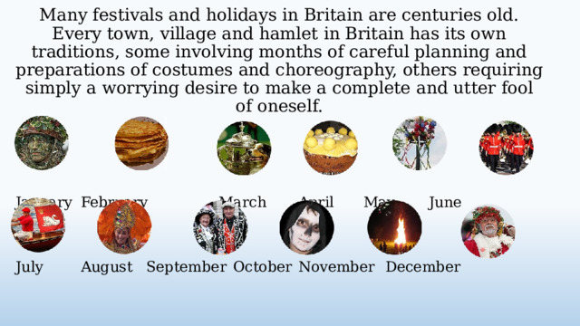 Many festivals and holidays in Britain are centuries old. Every town, village and hamlet in Britain has its own traditions, some involving months of careful planning and preparations of costumes and choreography, others requiring simply a worrying desire to make a complete and utter fool of oneself. January  February  March   April   May   June    July   August  September  October  November  December  