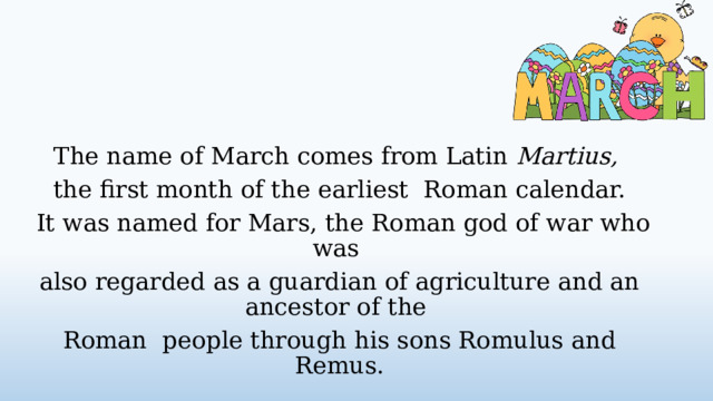 The name of March comes from Latin Martius,  the first month of the earliest Roman calendar.  It was named for Mars, the Roman god of war who was also regarded as a guardian of agriculture and an ancestor of the Roman people through his sons Romulus and Remus.  