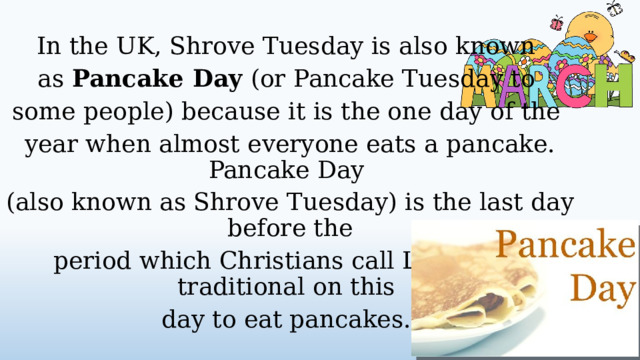 In the UK, Shrove Tuesday is also known as Pancake Day (or Pancake Tuesday to some people) because it is the one day of the year when almost everyone eats a pancake. Pancake Day (also known as Shrove Tuesday) is the last day before the period which Christians call Lent . It is traditional on this day to eat pancakes.  