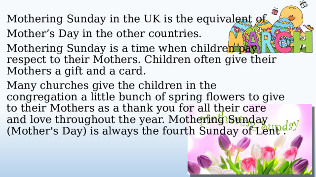 Mothering Sunday in the UK is the equivalent of Mother’s Day in the other countries. Mothering Sunday is a time when children pay respect to their Mothers. Children often give their Mothers a gift and a card. Many churches give the children in the congregation a little bunch of spring flowers to give to their Mothers as a thank you for all their care and love throughout the year. Mothering Sunday (Mother's Day) is always the fourth Sunday of Lent .  