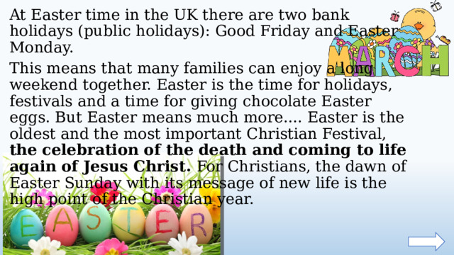 At Easter time in the UK there are two bank holidays (public holidays): Good Friday and Easter Monday. This means that many families can enjoy a long weekend together. Easter is the time for holidays, festivals and a time for giving chocolate Easter eggs. But Easter means much more.... Easter is the oldest and the most important Christian Festival, the celebration of the death and coming to life again of Jesus Christ. For Christians, the dawn of Easter Sunday with its message of new life is the high point of the Christian year.  