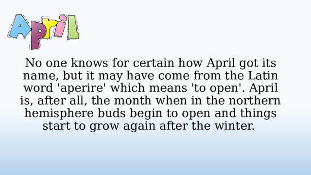 No one knows for certain how April got its name, but it may have come from the Latin word 'aperire' which means 'to open'. April is, after all, the month when in the northern hemisphere buds begin to open and things start to grow again after the winter.  