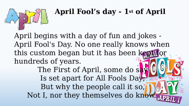 April Fool’s day - 1 st of April   April begins with a day of fun and jokes - April Fool's Day. No one really knows when this custom began but it has been kept for hundreds of years. The First of April, some do say Is set apart for All Fools Day; But why the people call it so, Not I, nor they themselves do know.  