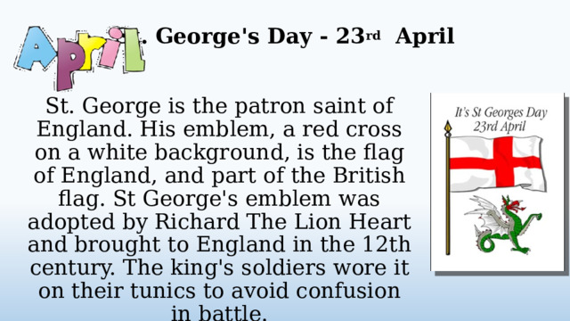 St. George's Day - 23 rd April   St. George is the patron saint of England. His emblem, a red cross on a white background, is the flag of England, and part of the British flag. St George's emblem was adopted by Richard The Lion Heart and brought to England in the 12th century. The king's soldiers wore it on their tunics to avoid confusion in battle.  