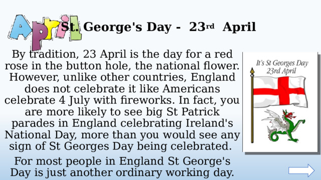 St. George's Day - 23 rd April By tradition, 23 April is the day for a red rose in the button hole, the national flower. However, unlike other countries, England does not celebrate it like Americans celebrate 4 July with fireworks. In fact, you are more likely to see big St Patrick parades in England celebrating Ireland's National Day, more than you would see any sign of St Georges Day being celebrated. For most people in England St George's Day is just another ordinary working day.  