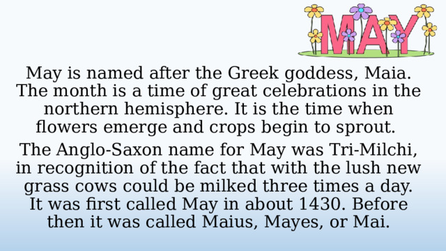 May is named after the Greek goddess, Maia. The month is a time of great celebrations in the northern hemisphere. It is the time when flowers emerge and crops begin to sprout. The Anglo-Saxon name for May was Tri-Milchi, in recognition of the fact that with the lush new grass cows could be milked three times a day. It was first called May in about 1430. Before then it was called Maius, Mayes, or Mai.  