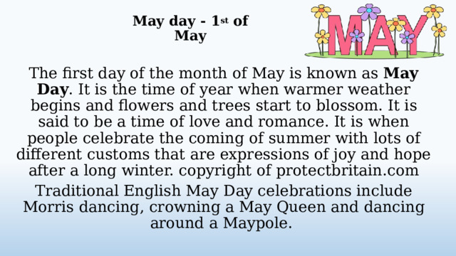 May day - 1 st of May   The first day of the month of May is known as May Day . It is the time of year when warmer weather begins and flowers and trees start to blossom. It is said to be a time of love and romance. It is when people celebrate the coming of summer with lots of different customs that are expressions of joy and hope after a long winter. copyright of protectbritain.com Traditional English May Day celebrations include Morris dancing, crowning a May Queen and dancing around a Maypole.  