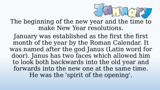 The beginning of the new year and the time to make New Year resolutions. January was established as the first the first month of the year by the Roman Calendar. It was named after the god Janus (Latin word for door). Janus has two faces which allowed him to look both backwards into the old year and forwards into the new one at the same time. He was the 'spirit of the opening'.  