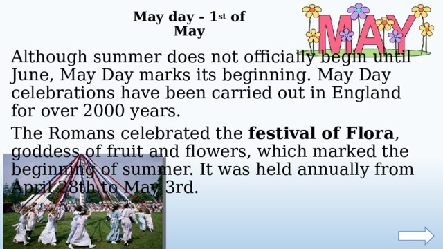 May day - 1 st of May   Although summer does not officially begin until June, May Day marks its beginning. May Day celebrations have been carried out in England for over 2000 years. The Romans celebrated the festival of Flora , goddess of fruit and flowers, which marked the beginning of summer. It was held annually from April 28th to May 3rd.  