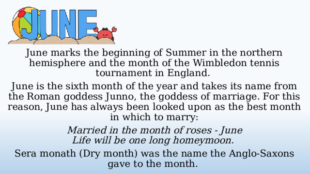 June marks the beginning of Summer in the northern hemisphere and the month of the Wimbledon tennis tournament in England. June is the sixth month of the year and takes its name from the Roman goddess Junno, the goddess of marriage. For this reason, June has always been looked upon as the best month in which to marry: Married in the month of roses - June  Life will be one long homeymoon. Sera monath (Dry month) was the name the Anglo-Saxons gave to the month.  
