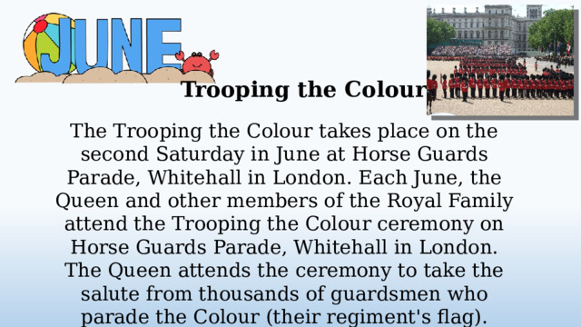Trooping the Colour The Trooping the Colour takes place on the second Saturday in June at Horse Guards Parade, Whitehall in London. Each June, the Queen and other members of the Royal Family attend the Trooping the Colour ceremony on Horse Guards Parade, Whitehall in London. The Queen attends the ceremony to take the salute from thousands of guardsmen who parade the Colour (their regiment's flag).  