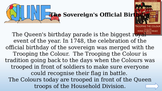 The Sovereign's Official Birthday The Queen's birthday parade is the biggest royal event of the year. In 1748, the celebration of the official birthday of the sovereign was merged with the Trooping the Colour. The Trooping the Colour is tradition going back to the days when the Colours was trooped in front of soldiers to make sure everyone could recognise their flag in battle. The Colours today are trooped in front of the Queen troops of the Household Division.  