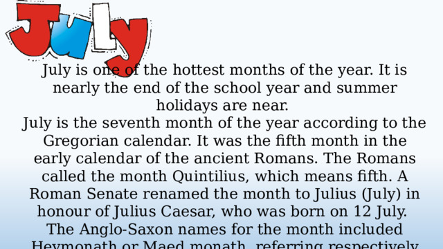 July is one of the hottest months of the year. It is nearly the end of the school year and summer holidays are near. July is the seventh month of the year according to the Gregorian calendar. It was the fifth month in the early calendar of the ancient Romans. The Romans called the month Quintilius, which means fifth. A Roman Senate renamed the month to Julius (July) in honour of Julius Caesar, who was born on 12 July. The Anglo-Saxon names for the month included Heymonath or Maed monath, referring respectively to haymaking and the flowering of meadows.  