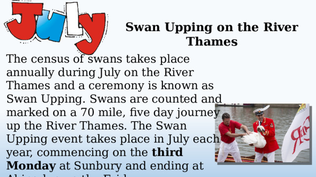 Swan Upping on the River Thames The census of swans takes place annually during July on the River Thames and a ceremony is known as Swan Upping. Swans are counted and marked on a 70 mile, five day journey up the River Thames. The Swan Upping event takes place in July each year, commencing on the third Monday at Sunbury and ending at Abingdon on the Friday.  