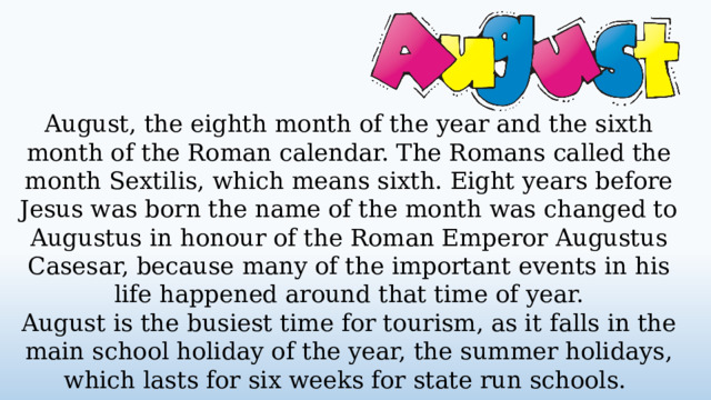 August, the eighth month of the year and the sixth month of the Roman calendar. The Romans called the month Sextilis, which means sixth. Eight years before Jesus was born the name of the month was changed to Augustus in honour of the Roman Emperor Augustus Casesar, because many of the important events in his life happened around that time of year. August is the busiest time for tourism, as it falls in the main school holiday of the year, the summer holidays, which lasts for six weeks for state run schools.  