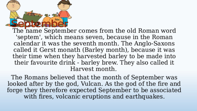 The name September comes from the old Roman word 'septem', which means seven, because in the Roman calendar it was the seventh month. The Anglo-Saxons called it Gerst monath (Barley month), because it was their time when they harvested barley to be made into their favourite drink - barley brew. They also called it Harvest month. The Romans believed that the month of September was looked after by the god, Vulcan. As the god of the fire and forge they therefore expected September to be associated with fires, volcanic eruptions and earthquakes.  