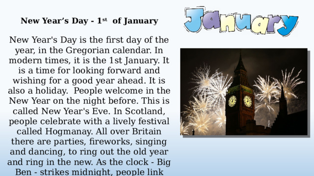 New Year’s Day - 1 st of January  New Year's Day is the first day of the year, in the Gregorian calendar. In modern times, it is the 1st January. It is a time for looking forward and wishing for a good year ahead. It is also a holiday. People welcome in the New Year on the night before. This is called New Year's Eve. In Scotland, people celebrate with a lively festival called Hogmanay. All over Britain there are parties, fireworks, singing and dancing, to ring out the old year and ring in the new. As the clock - Big Ben - strikes midnight, people link arms and sing a song called Auld Lang Syne. It reminds them of old and new friends.  