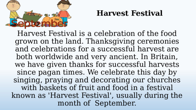 Harvest Festival Harvest Festival is a celebration of the food grown on the land. Thanksgiving ceremonies and celebrations for a successful harvest are both worldwide and very ancient. In Britain, we have given thanks for successful harvests since pagan times. We celebrate this day by singing, praying and decorating our churches with baskets of fruit and food in a festival known as 'Harvest Festival', usually during the month of September.  