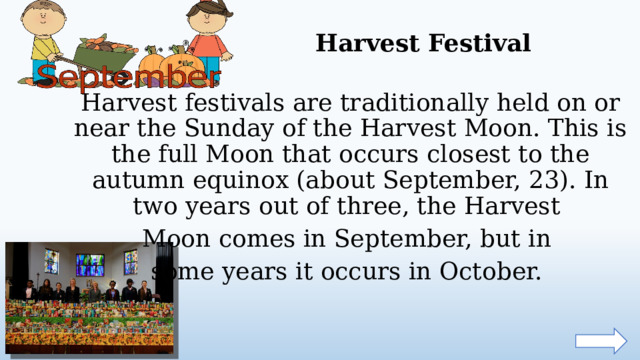 Harvest Festival Harvest festivals are traditionally held on or near the Sunday of the Harvest Moon. This is the full Moon that occurs closest to the autumn equinox (about September, 23). In two years out of three, the Harvest Moon comes in September, but in some years it occurs in October.  
