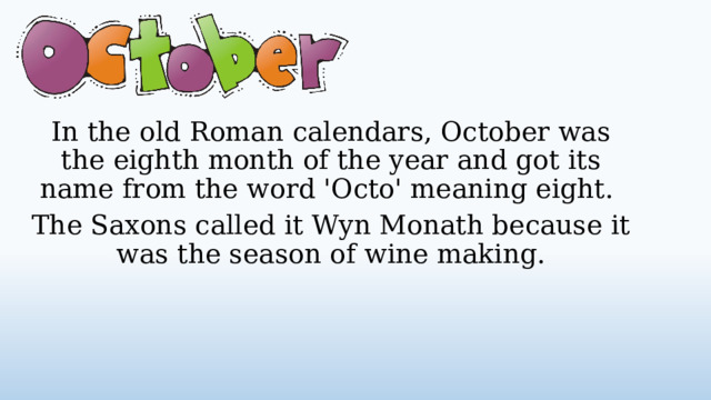 In the old Roman calendars, October was the eighth month of the year and got its name from the word 'Octo' meaning eight. The Saxons called it Wyn Monath because it was the season of wine making.  